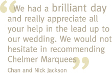  We had a brilliant day and really appreciate all your help in the lead up to our wedding. We would not hesitate in recommending Chelmer Marquees - Chan and Nick Jackson