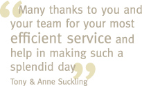 Many thanks to you and your team for your most efficient service and help in making such a splendid day - Tony & Anne Suckling